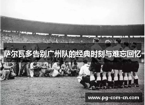 萨尔瓦多告别广州队的经典时刻与难忘回忆