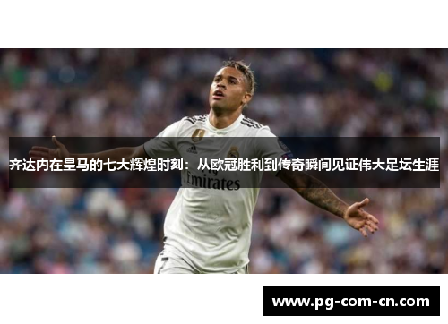 齐达内在皇马的七大辉煌时刻：从欧冠胜利到传奇瞬间见证伟大足坛生涯