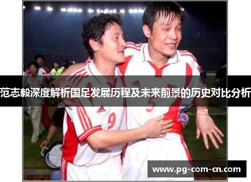 范志毅深度解析国足发展历程及未来前景的历史对比分析 范志毅深度解析国足发展历程及未来前景的历史对比分析
