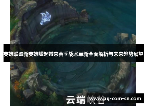 英雄联盟新英雄崛起带来赛季战术革新全面解析与未来趋势展望