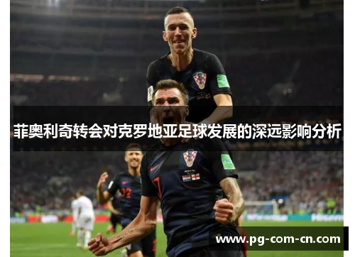 菲奥利奇转会对克罗地亚足球发展的深远影响分析