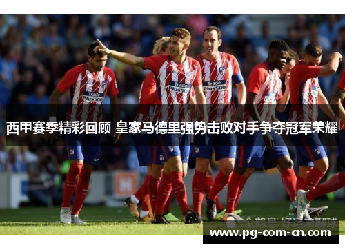 西甲赛季精彩回顾 皇家马德里强势击败对手争夺冠军荣耀