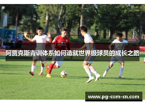 阿贾克斯青训体系如何造就世界级球员的成长之路 阿贾克斯青训体系如何造就世界级球员的成长之路