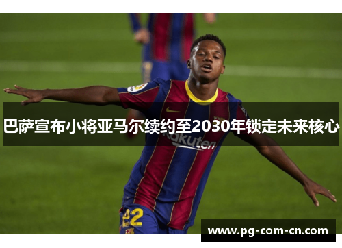 巴萨宣布小将亚马尔续约至2030年锁定未来核心 巴萨宣布小将亚马尔续约至2030年锁定未来核心