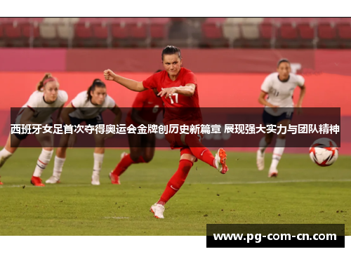 西班牙女足首次夺得奥运会金牌创历史新篇章 展现强大实力与团队精神