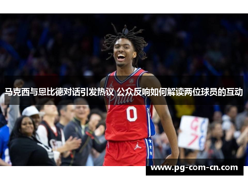 马克西与恩比德对话引发热议 公众反响如何解读两位球员的互动